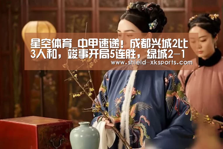 星空体育_中甲速递!成都兴城2比3人和,竣事开局5连胜,绿城2-1恒丰(图2) 星空体育下载