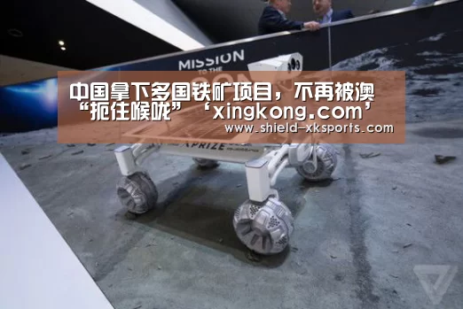 中国拿下多国铁矿项目,不再被澳“扼住喉咙”‘xingkong.com’(图1) 星空体育app